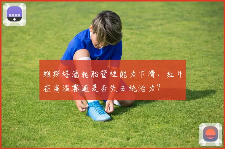 维斯塔潘轮胎管理能力下滑,红牛在高温赛道是否失去统治力?