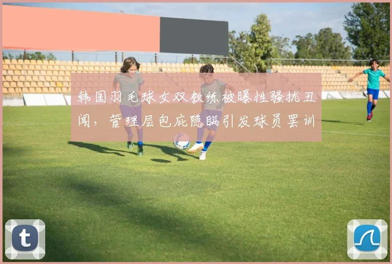 韩国羽毛球女双教练被曝性骚扰丑闻，管理层包庇隐瞒引发球员罢训