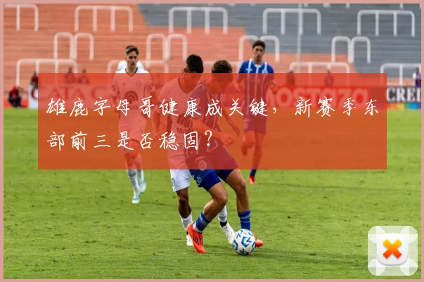雄鹿字母哥健康成关键,新赛季东部前三是否稳固?