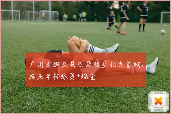 广州龙狮交易陈盈骏至北京首钢,换来年轻球员+现金