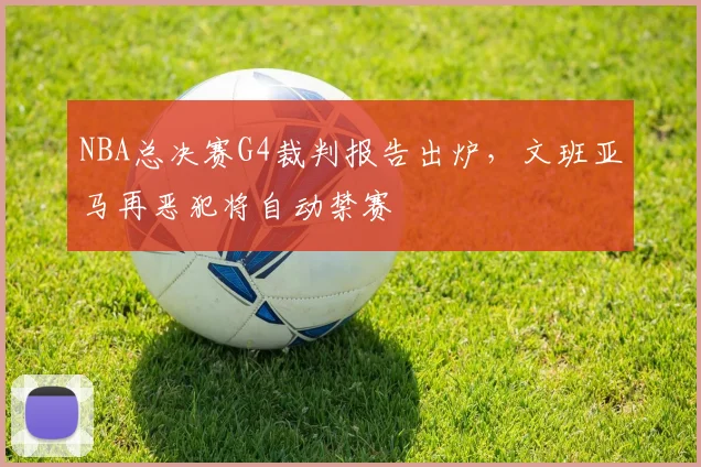 NBA总决赛G4裁判报告出炉，文班亚马再恶犯将自动禁赛