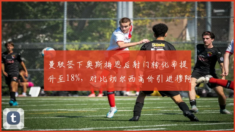 曼联签下奥斯梅恩后射门转化率提升至18%,对比切尔西高价引进穆阿尼后准星仅12%