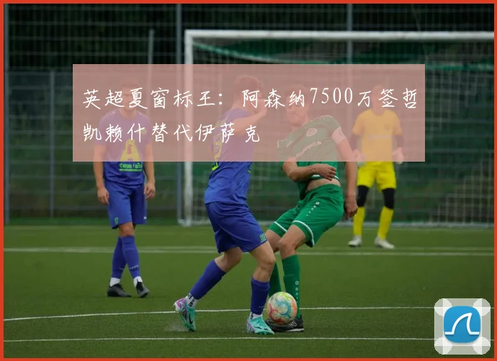 英超夏窗标王：阿森纳7500万签哲凯赖什替代伊萨克