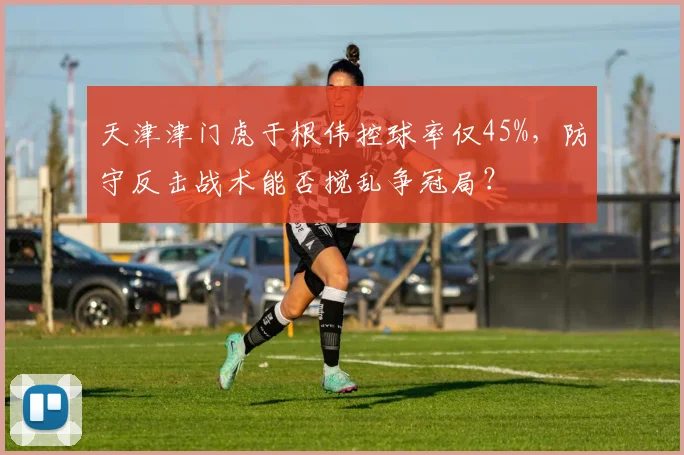 天津津门虎于根伟控球率仅45%，防守反击战术能否搅乱争冠局？