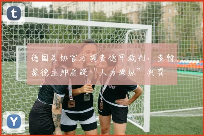 德国足协官方调查德甲裁判,多特蒙德主帅质疑“人为操纵”判罚